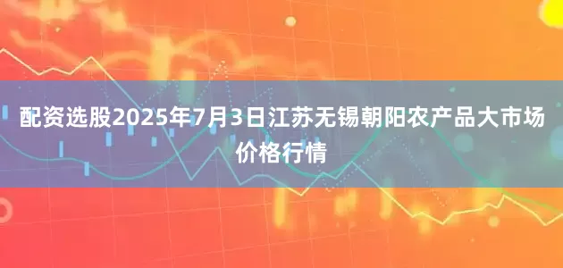 配资选股2025年7月3日江苏无锡朝阳农产品大市场价格行情