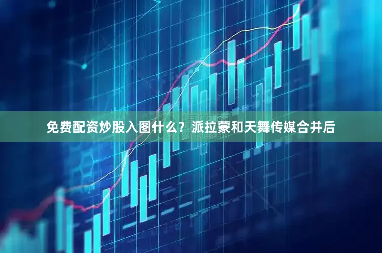 免费配资炒股入图什么？派拉蒙和天舞传媒合并后